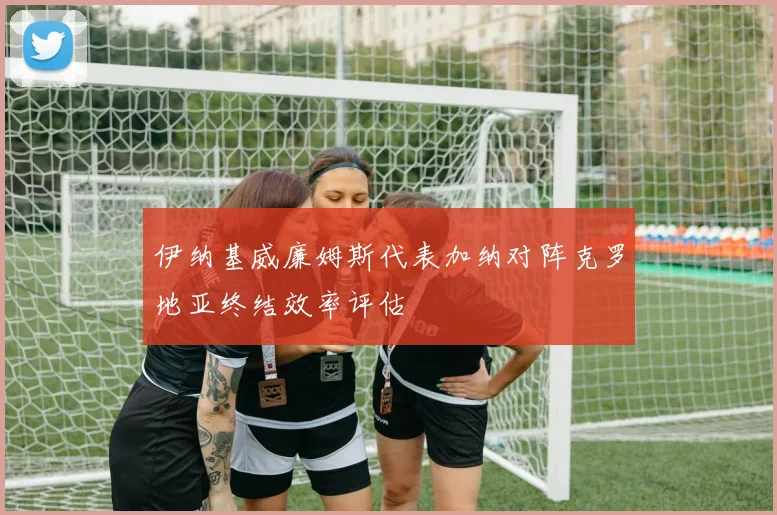 伊纳基威廉姆斯代表加纳对阵克罗地亚终结效率评估
