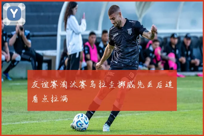 友谊赛淘汰赛乌拉圭挪威先丢后追看点拉满