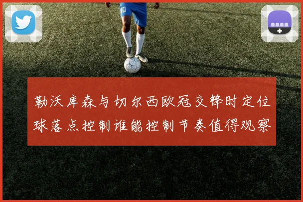 勒沃库森与切尔西欧冠交锋时定位球落点控制谁能控制节奏值得观察