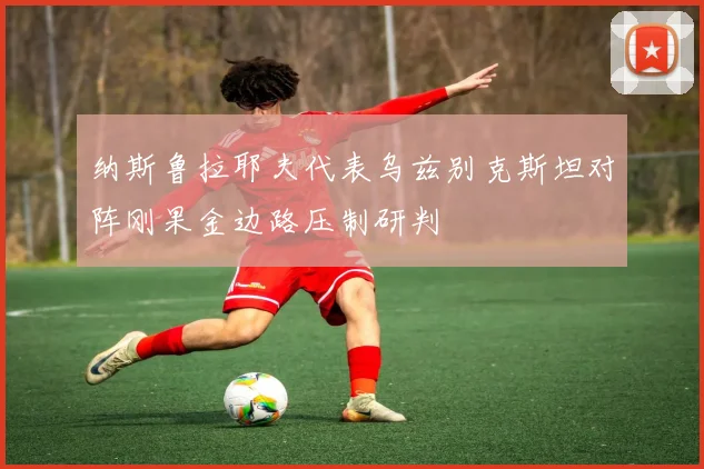 纳斯鲁拉耶夫代表乌兹别克斯坦对阵刚果金边路压制研判