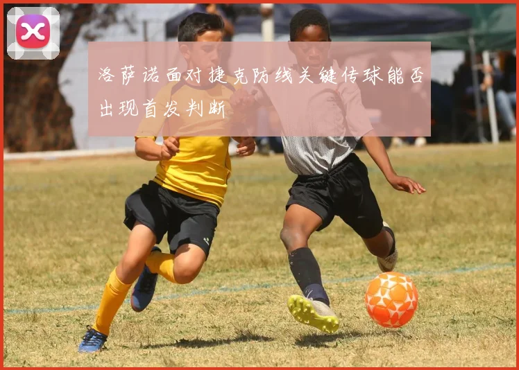 洛萨诺面对捷克防线关键传球能否出现首发判断