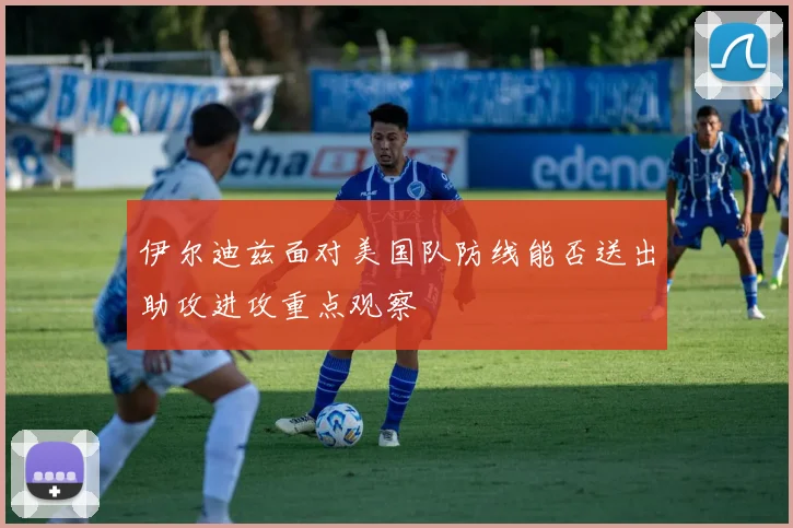 伊尔迪兹面对美国队防线能否送出助攻进攻重点观察