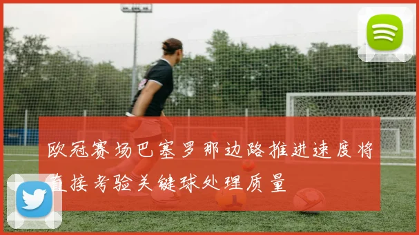欧冠赛场巴塞罗那边路推进速度将直接考验关键球处理质量