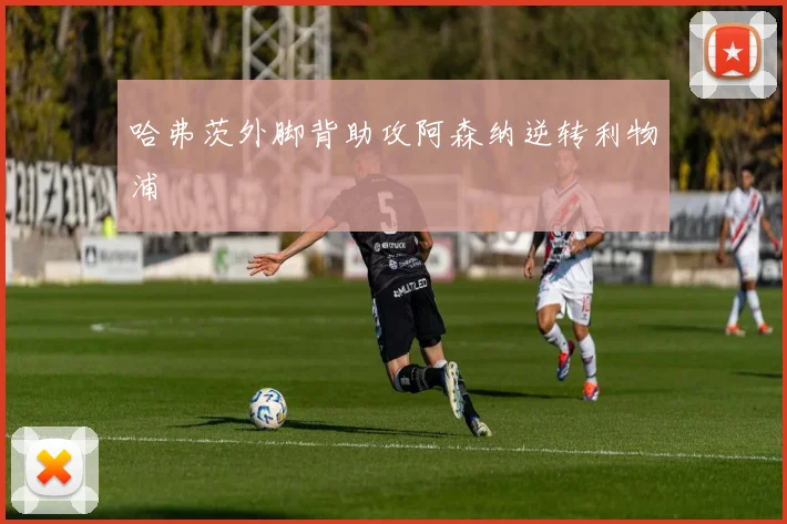哈弗茨外脚背助攻阿森纳逆转利物浦