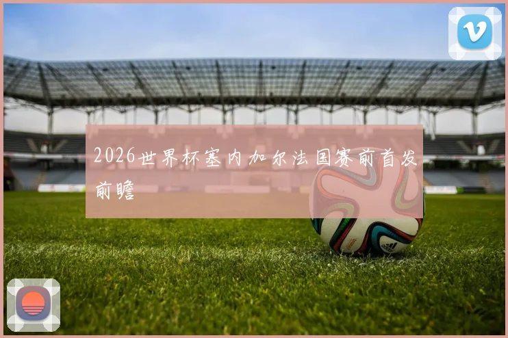 2026世界杯塞内加尔法国赛前首发前瞻