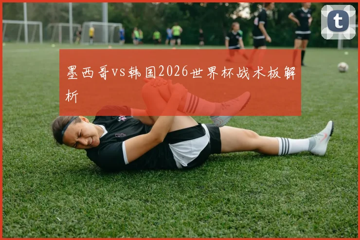 墨西哥vs韩国2026世界杯战术板解析