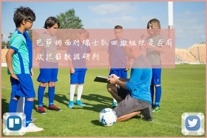巴萨姆面对瑞士队回撤组织是否有效拦截数据研判