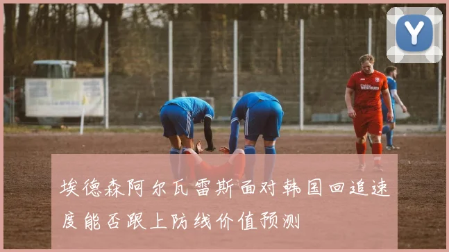 埃德森阿尔瓦雷斯面对韩国回追速度能否跟上防线价值预测