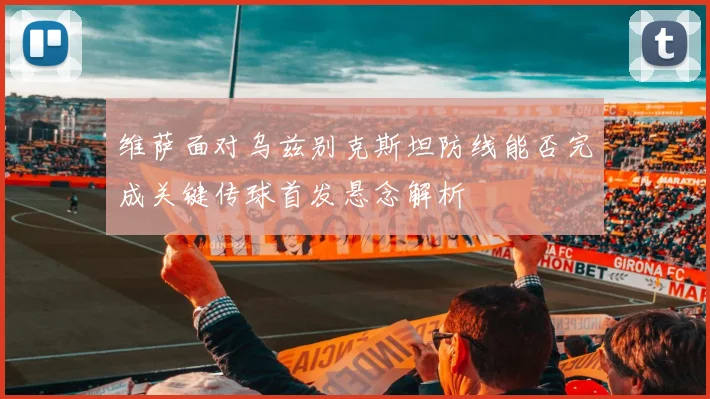 维萨面对乌兹别克斯坦防线能否完成关键传球首发悬念解析