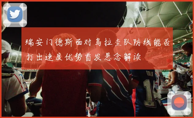 瑞安门德斯面对乌拉圭队防线能否打出速度优势首发悬念解读