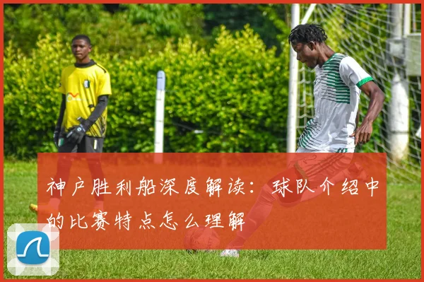 神户胜利船深度解读：球队介绍中的比赛特点怎么理解