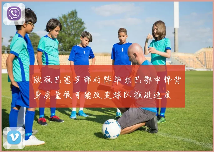 欧冠巴塞罗那对阵毕尔巴鄂中锋背身质量很可能改变球队推进速度