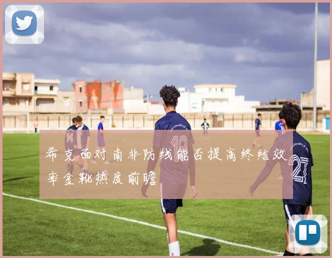 希克面对南非防线能否提高终结效率金靴热度前瞻