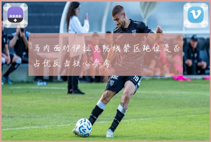 马内面对伊拉克防线禁区跑位是否占优反击核心参考