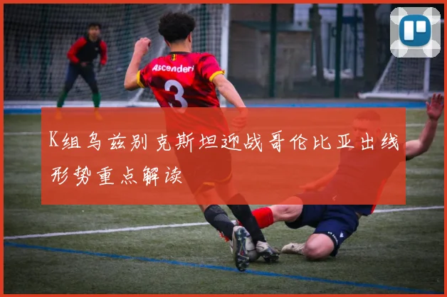 K组乌兹别克斯坦迎战哥伦比亚出线形势重点解读