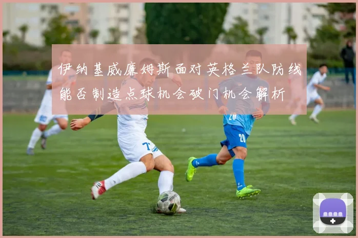 伊纳基威廉姆斯面对英格兰队防线能否制造点球机会破门机会解析