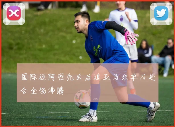 国际迈阿密先丢后追亚马尔单刀赴会全场沸腾