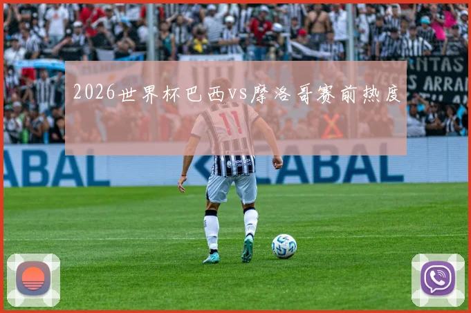 2026世界杯巴西vs摩洛哥赛前热度