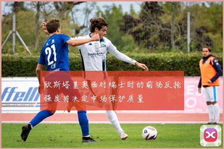 欧斯塔基奥面对瑞士时的前场反抢强度将决定中场保护质量