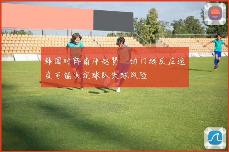 韩国对阵南非赵贤祐的门线反应速度可能决定球队失球风险