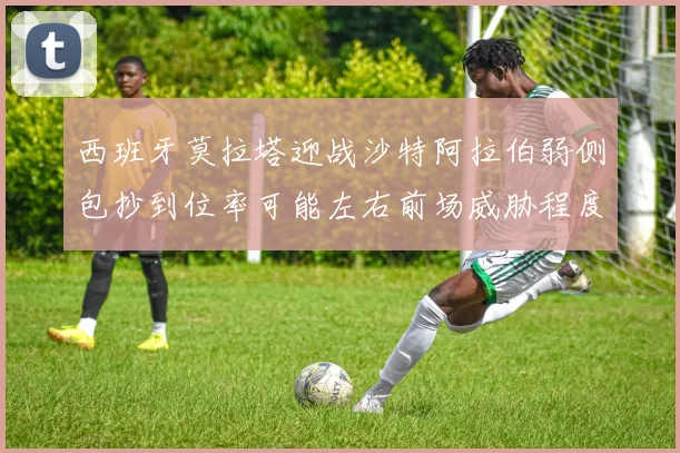 西班牙莫拉塔迎战沙特阿拉伯弱侧包抄到位率可能左右前场威胁程度