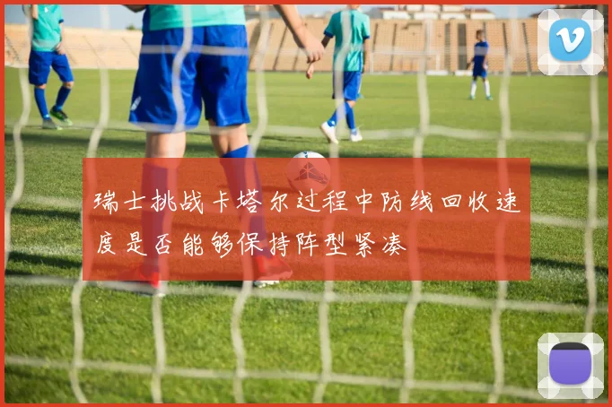 瑞士挑战卡塔尔过程中防线回收速度是否能够保持阵型紧凑