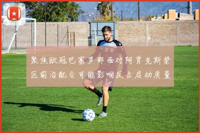 聚焦欧冠巴塞罗那面对阿贾克斯禁区前沿配合可能影响反击启动质量