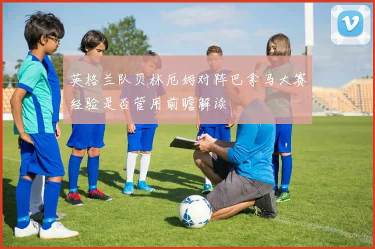 英格兰队贝林厄姆对阵巴拿马大赛经验是否管用前瞻解读