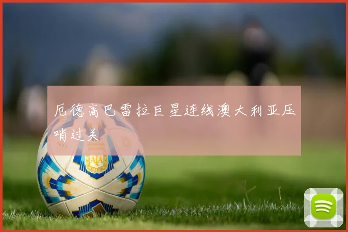 厄德高巴雷拉巨星连线澳大利亚压哨过关