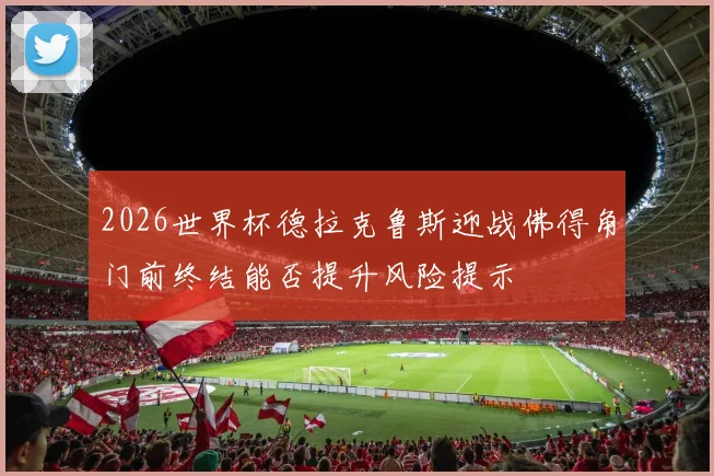 2026世界杯德拉克鲁斯迎战佛得角门前终结能否提升风险提示