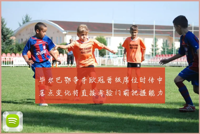 毕尔巴鄂争夺欧冠晋级席位时传中落点变化将直接考验门前把握能力