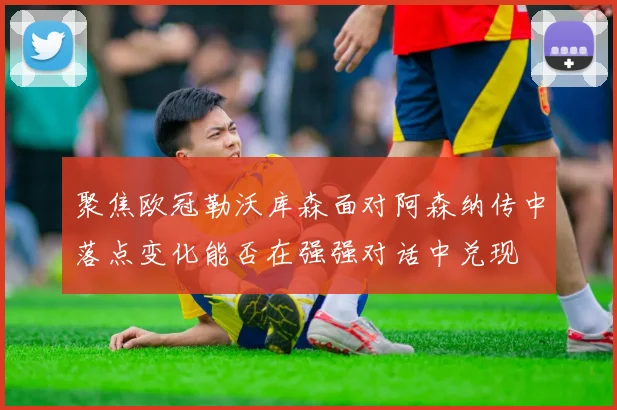 聚焦欧冠勒沃库森面对阿森纳传中落点变化能否在强强对话中兑现