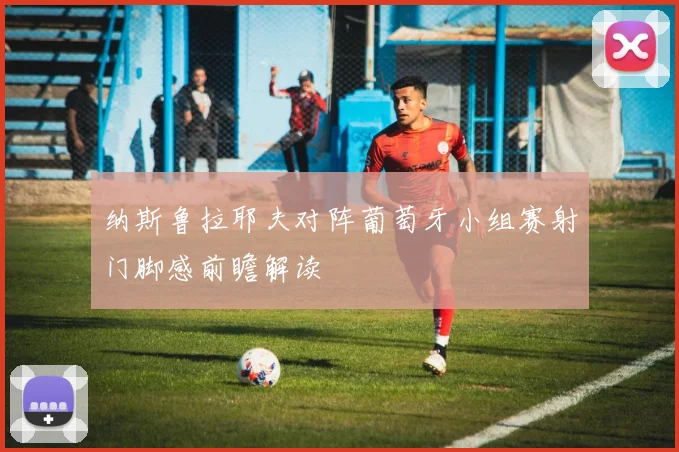 纳斯鲁拉耶夫对阵葡萄牙小组赛射门脚感前瞻解读