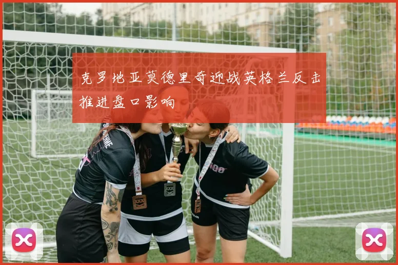 克罗地亚莫德里奇迎战英格兰反击推进盘口影响