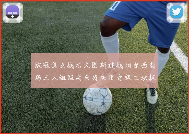 欧冠焦点战尤文图斯迎战切尔西前场三人组距离或将决定晋级主动权