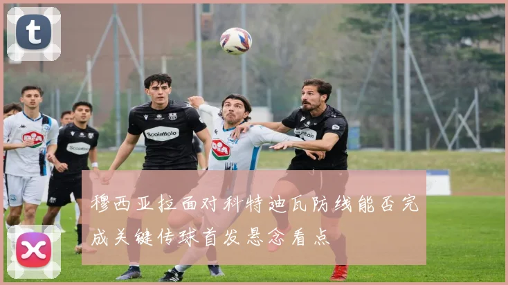 穆西亚拉面对科特迪瓦防线能否完成关键传球首发悬念看点