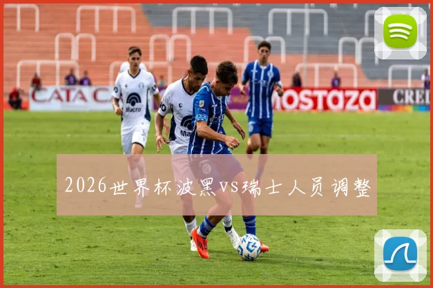 2026世界杯波黑vs瑞士人员调整
