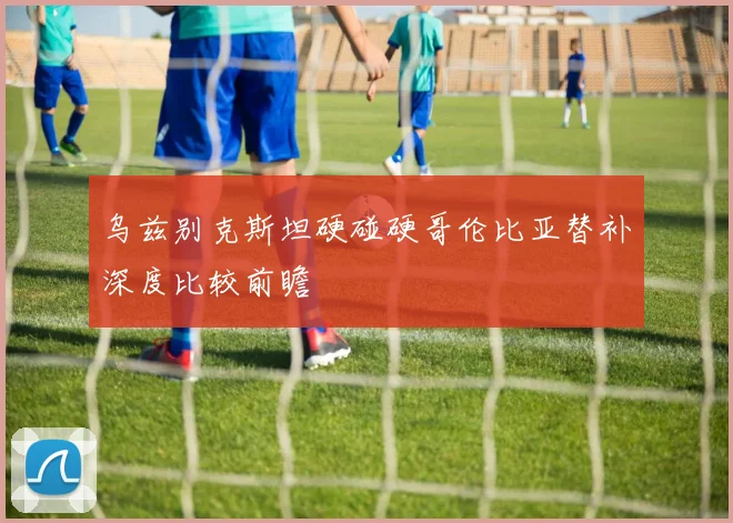 乌兹别克斯坦硬碰硬哥伦比亚替补深度比较前瞻