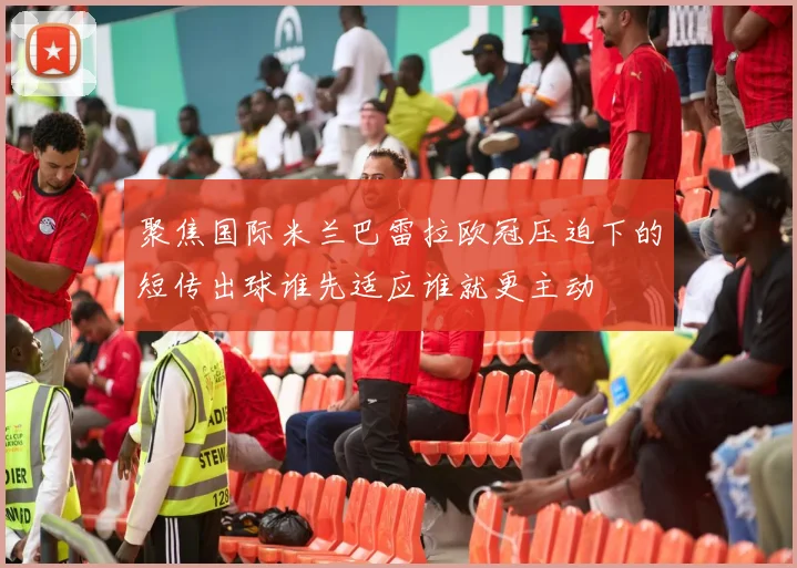 聚焦国际米兰巴雷拉欧冠压迫下的短传出球谁先适应谁就更主动