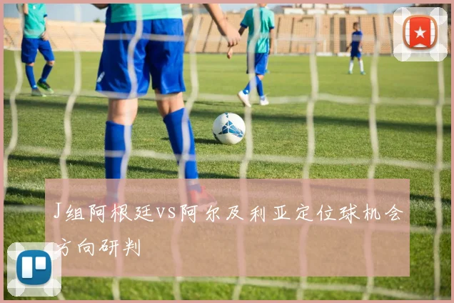 J组阿根廷vs阿尔及利亚定位球机会方向研判