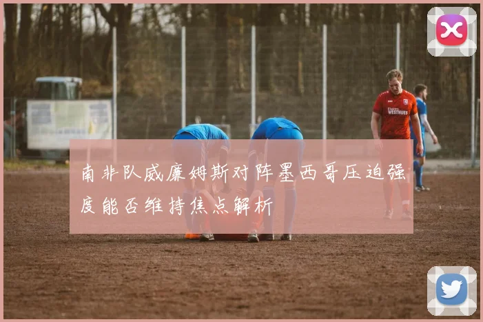 南非队威廉姆斯对阵墨西哥压迫强度能否维持焦点解析